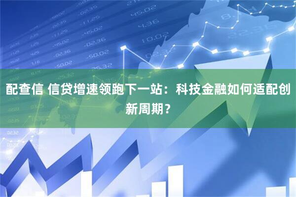 配查信 信贷增速领跑下一站：科技金融如何适配创新周期？