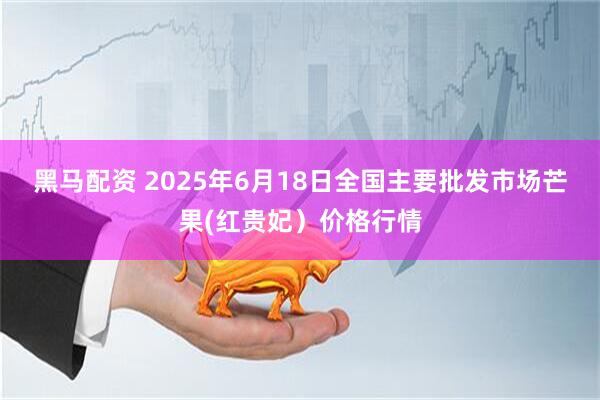 黑马配资 2025年6月18日全国主要批发市场芒果(红贵妃）价格行情