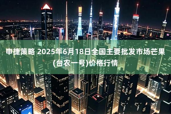 申捷策略 2025年6月18日全国主要批发市场芒果(台农一号)价格行情