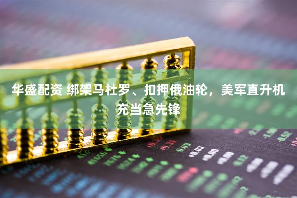 华盛配资 绑架马杜罗、扣押俄油轮，美军直升机充当急先锋