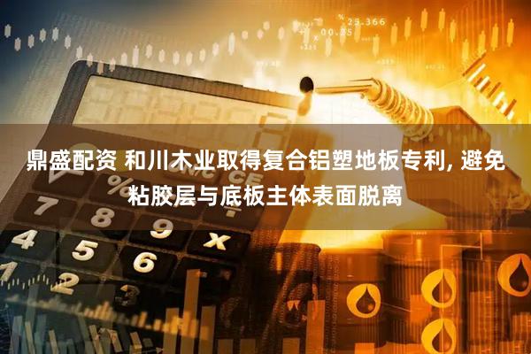 鼎盛配资 和川木业取得复合铝塑地板专利, 避免粘胶层与底板主体表面脱离